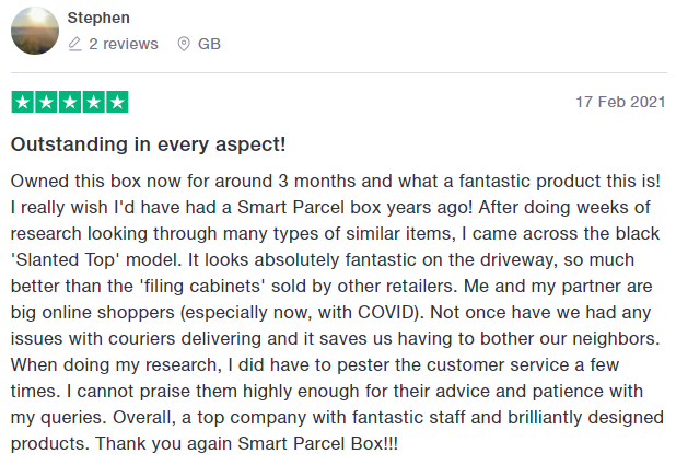5* trustpilot review: Outstanding in every aspect!
Owned this box now for around 3 months and what a fantastic product this is! I really wish I'd have had a Smart Parcel box years ago! After doing weeks of research looking through many types of similar items, I came across the black 'Slanted Top' model. It looks absolutely fantastic on the driveway, so much better than the 'filing cabinets' sold by other retailers. Me and my partner are big online shoppers (especially now, with COVID). Not once have we had any issues with couriers delivering and it saves us having to bother our neighbors. When doing my research, I did have to pester the customer service a few times. I cannot praise them highly enough for their advice and patience with my queries. Overall, a top company with fantastic staff and brilliantly designed products. Thank you again Smart Parcel Box!!!