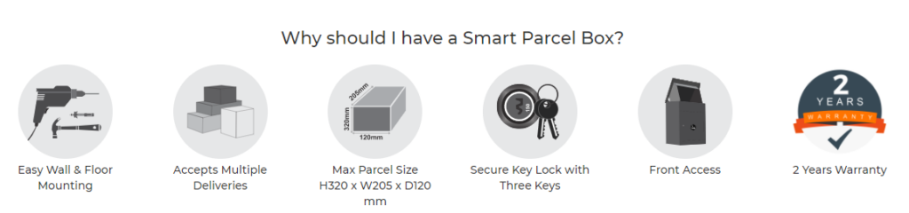 Why should I have a smart parcel box? Easy wall and floor mounting, accepts multiple deliveries, maximum parcel size h320 x w205 x d120mm, secure key lock with three keys included, front access and 2 years warranty.